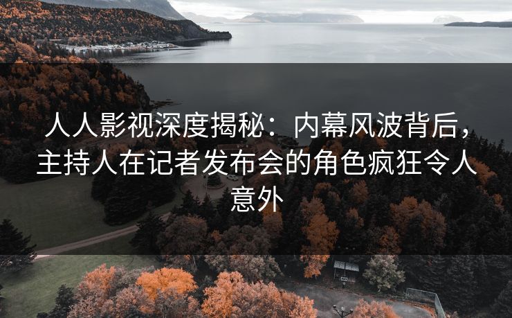 人人影视深度揭秘：内幕风波背后，主持人在记者发布会的角色疯狂令人意外