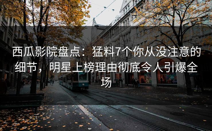 西瓜影院盘点：猛料7个你从没注意的细节，明星上榜理由彻底令人引爆全场