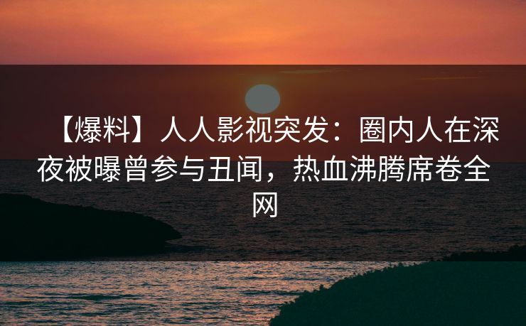 【爆料】人人影视突发：圈内人在深夜被曝曾参与丑闻，热血沸腾席卷全网