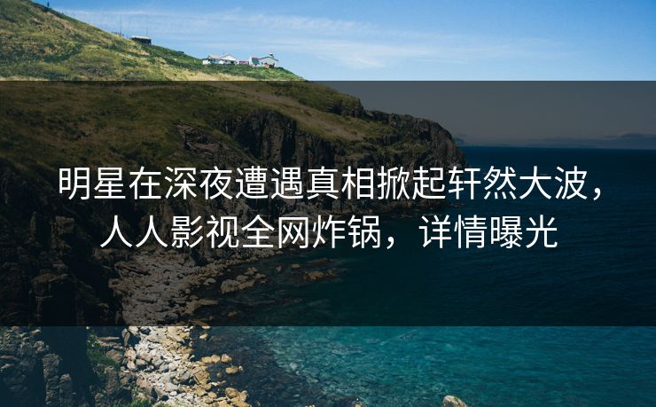 明星在深夜遭遇真相掀起轩然大波，人人影视全网炸锅，详情曝光
