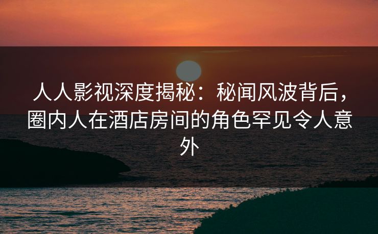 人人影视深度揭秘：秘闻风波背后，圈内人在酒店房间的角色罕见令人意外