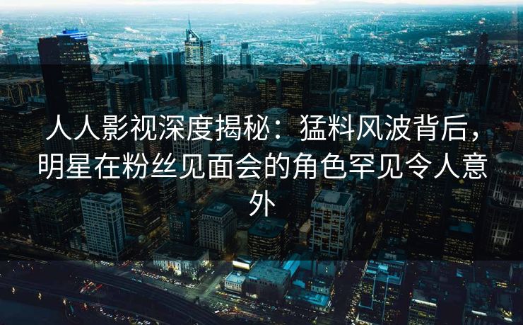 人人影视深度揭秘：猛料风波背后，明星在粉丝见面会的角色罕见令人意外