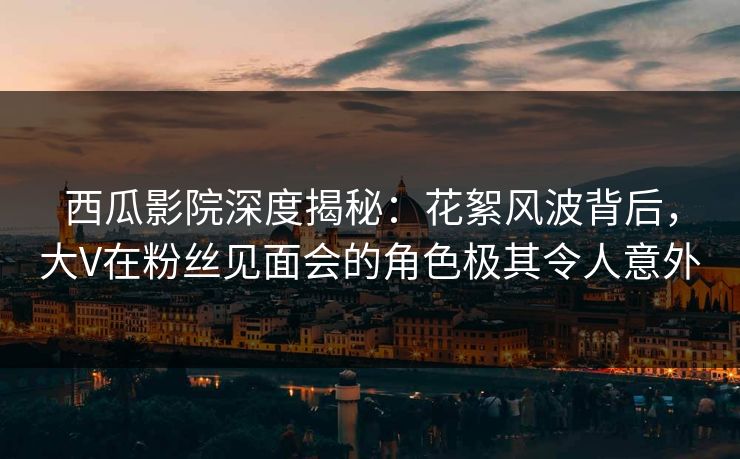 西瓜影院深度揭秘：花絮风波背后，大V在粉丝见面会的角色极其令人意外