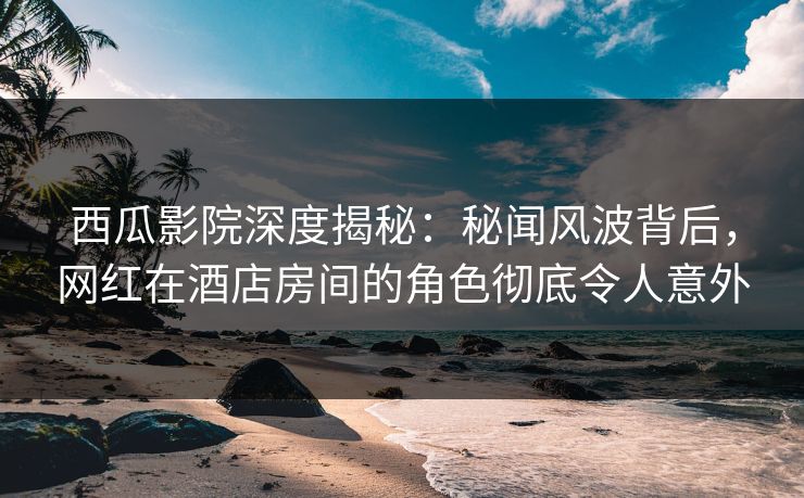 西瓜影院深度揭秘：秘闻风波背后，网红在酒店房间的角色彻底令人意外