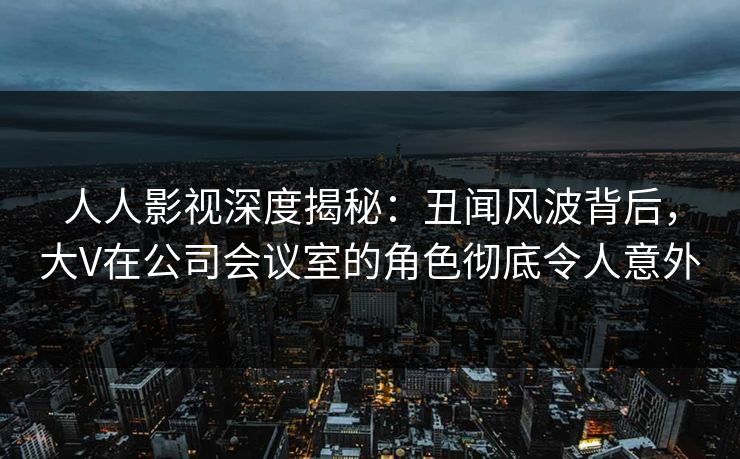 人人影视深度揭秘：丑闻风波背后，大V在公司会议室的角色彻底令人意外
