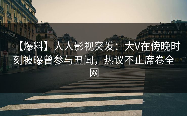 【爆料】人人影视突发：大V在傍晚时刻被曝曾参与丑闻，热议不止席卷全网