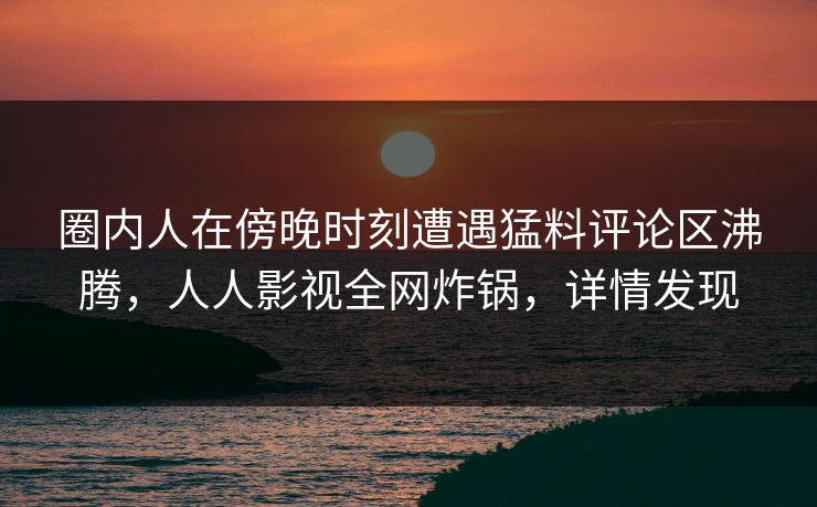 圈内人在傍晚时刻遭遇猛料评论区沸腾，人人影视全网炸锅，详情发现