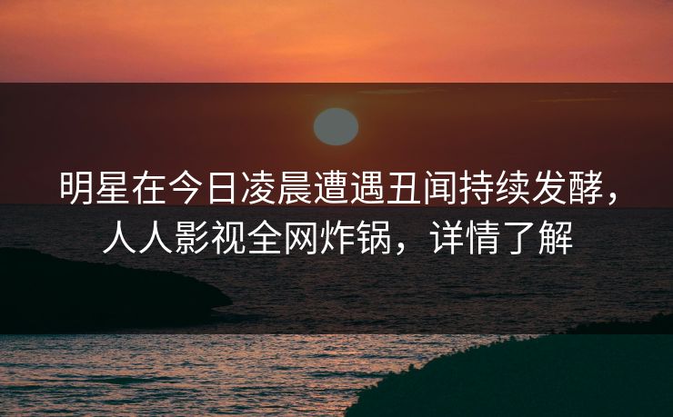 明星在今日凌晨遭遇丑闻持续发酵，人人影视全网炸锅，详情了解