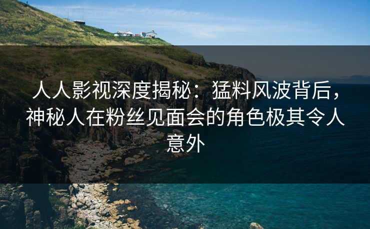 人人影视深度揭秘：猛料风波背后，神秘人在粉丝见面会的角色极其令人意外