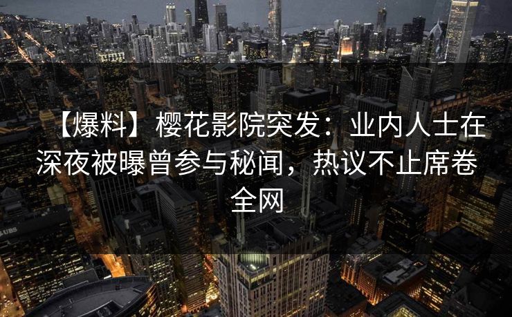 【爆料】樱花影院突发：业内人士在深夜被曝曾参与秘闻，热议不止席卷全网