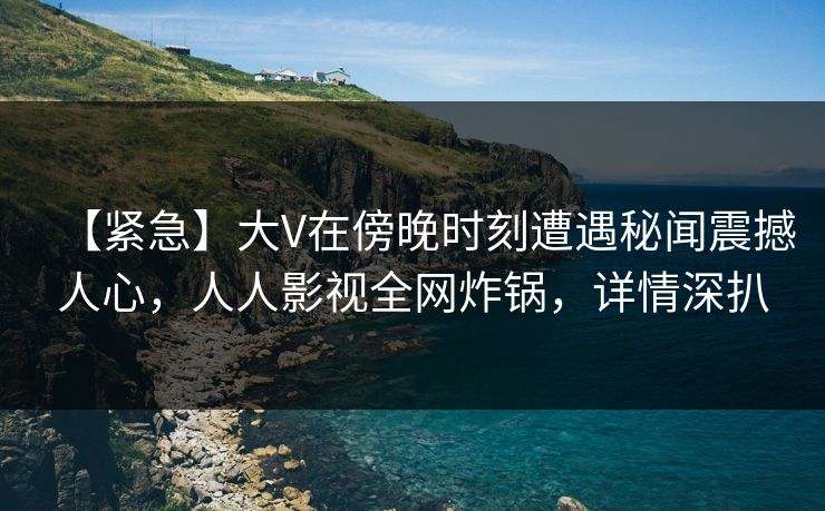 【紧急】大V在傍晚时刻遭遇秘闻震撼人心，人人影视全网炸锅，详情深扒