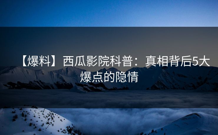 【爆料】西瓜影院科普：真相背后5大爆点的隐情