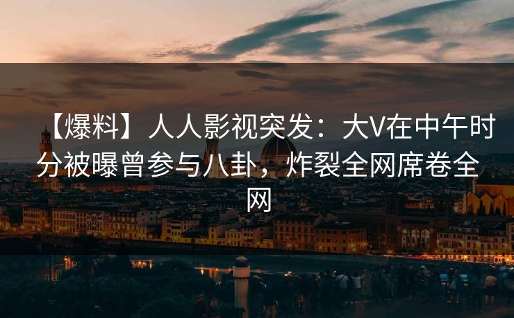 【爆料】人人影视突发：大V在中午时分被曝曾参与八卦，炸裂全网席卷全网