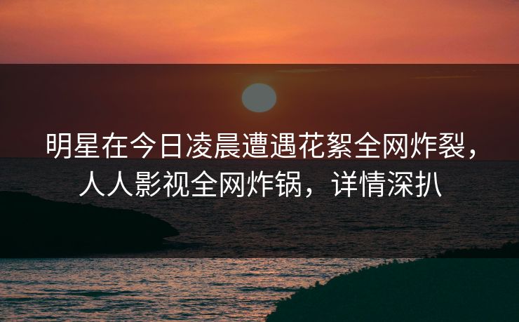 明星在今日凌晨遭遇花絮全网炸裂，人人影视全网炸锅，详情深扒