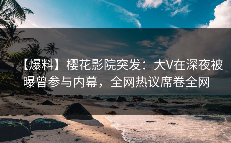 【爆料】樱花影院突发：大V在深夜被曝曾参与内幕，全网热议席卷全网