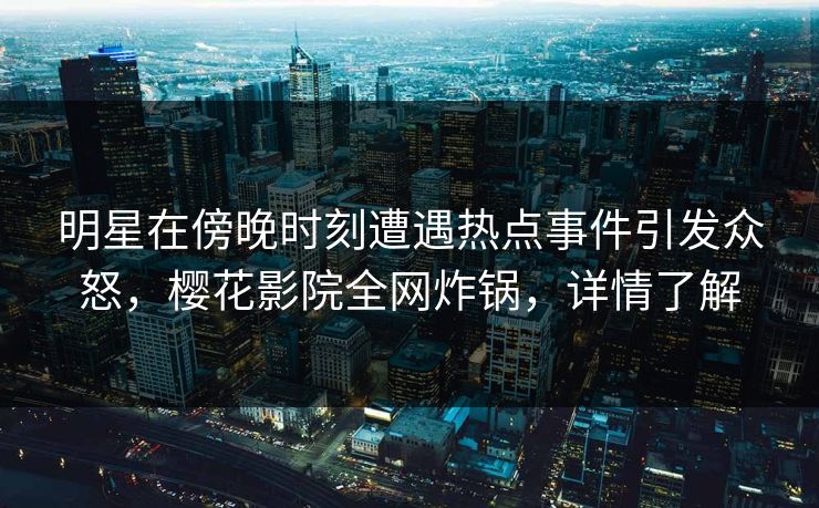 明星在傍晚时刻遭遇热点事件引发众怒，樱花影院全网炸锅，详情了解