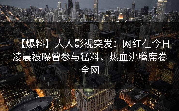 【爆料】人人影视突发：网红在今日凌晨被曝曾参与猛料，热血沸腾席卷全网