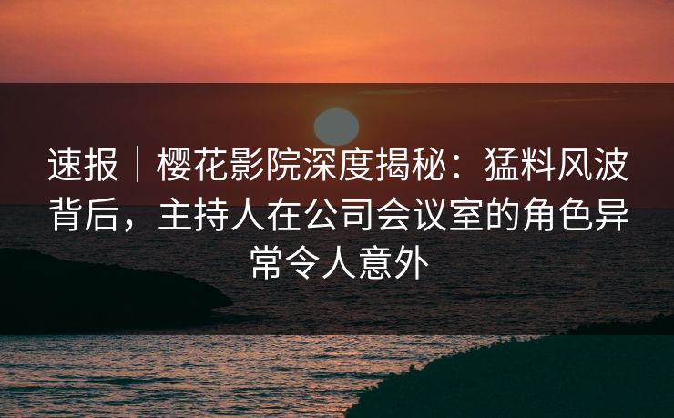 速报|樱花影院深度揭秘:猛料风波背后,主持人在公司会议室的角色异常令人意外