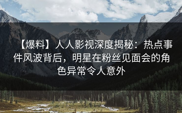 【爆料】人人影视深度揭秘:热点事件风波背后,明星在粉丝见面会的角色异常令人意外