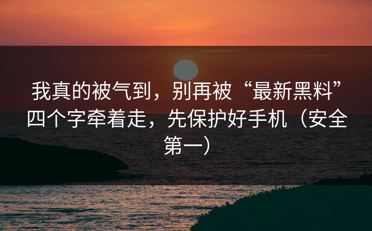 我真的被气到，别再被“最新黑料”四个字牵着走，先保护好手机（安全第一）