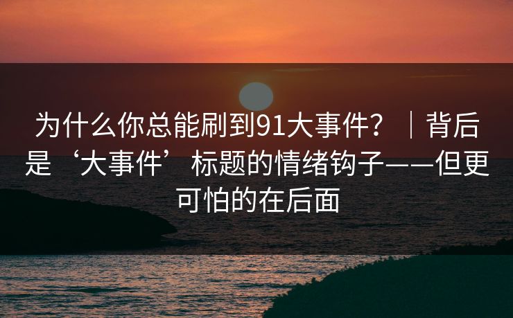 为什么你总能刷到91大事件？｜背后是‘大事件’标题的情绪钩子——但更可怕的在后面