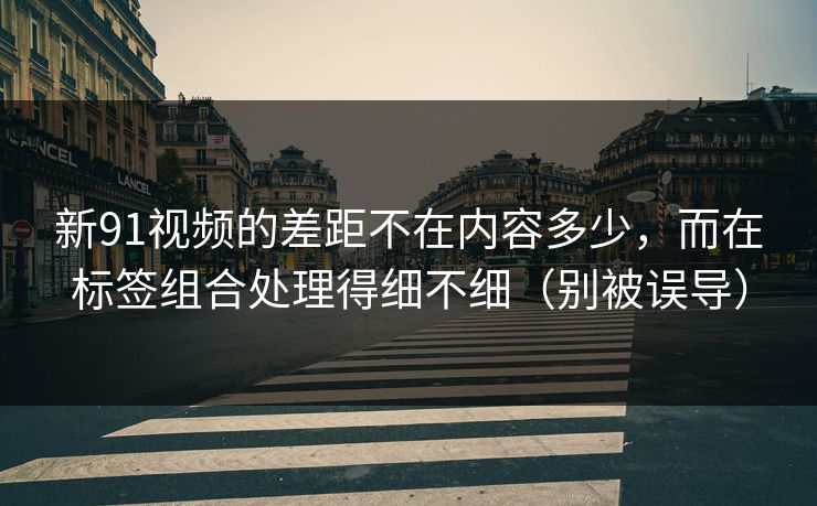 新91视频的差距不在内容多少,而在标签组合处理得细不细(别被误导) 新91视频的差距不在内容多少,而在标签组合处理得细不细(别被误导)