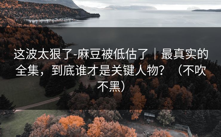 这波太狠了-麻豆被低估了|最真实的全集,到底谁才是关键人物?(不吹不黑)