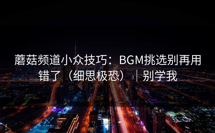 蘑菇频道小众技巧:BGM挑选别再用错了(细思极恐)|别学我