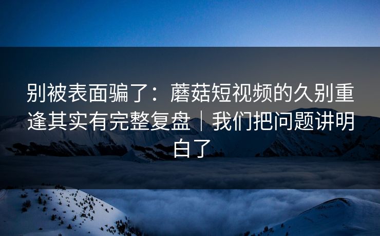 别被表面骗了:蘑菇短视频的久别重逢其实有完整复盘|我们把问题讲明白了